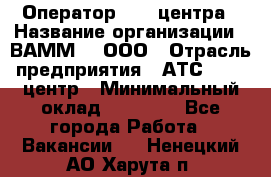 Оператор Call-центра › Название организации ­ ВАММ  , ООО › Отрасль предприятия ­ АТС, call-центр › Минимальный оклад ­ 13 000 - Все города Работа » Вакансии   . Ненецкий АО,Харута п.